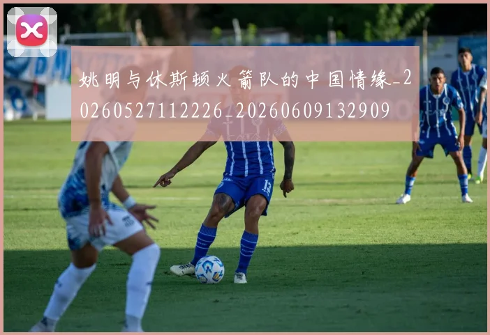 姚明与休斯顿火箭队的中国情缘_20260527112226_20260609132909