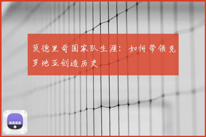 莫德里奇国家队生涯：如何带领克罗地亚创造历史