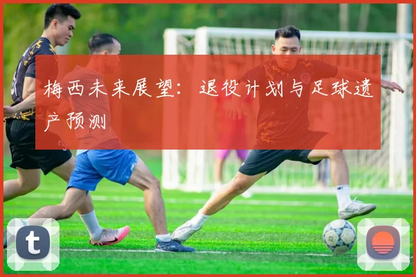 梅西未来展望：退役计划与足球遗产预测