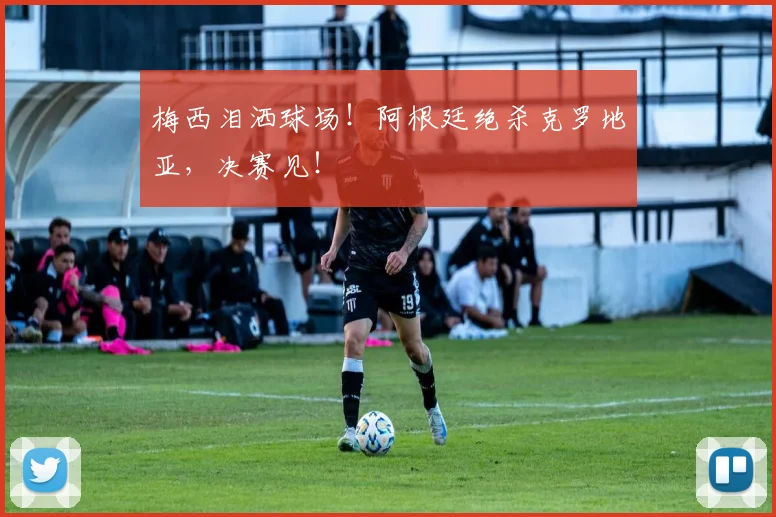 梅西泪洒球场！阿根廷绝杀克罗地亚，决赛见！