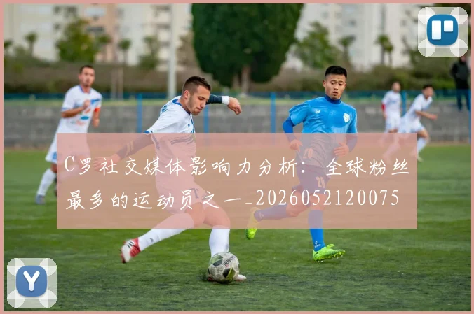 C罗社交媒体影响力分析：全球粉丝最多的运动员之一_20260521200756_20260606165446