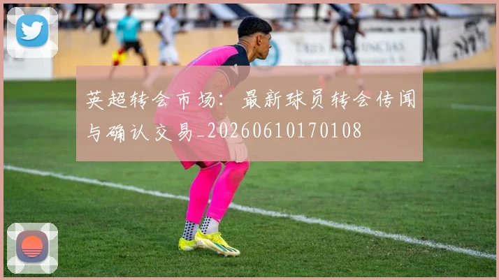 英超转会市场:最新球员转会传闻与确认交易_20260610170108