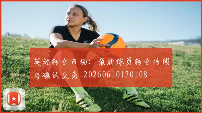 英超转会市场：最新球员转会传闻与确认交易_20260610170108