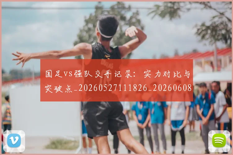 国足vs强队交手记录：实力对比与突破点_20260527111826_20260608142817