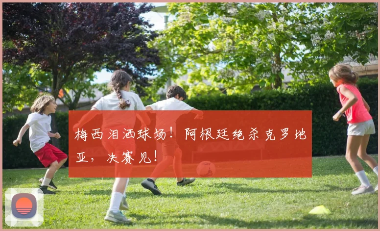 梅西泪洒球场！阿根廷绝杀克罗地亚，决赛见！
