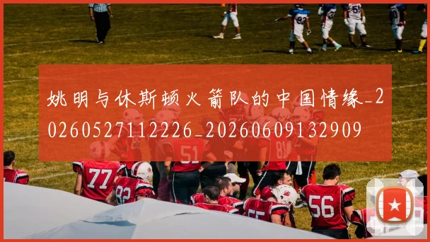 姚明与休斯顿火箭队的中国情缘_20260527112226_20260609132909