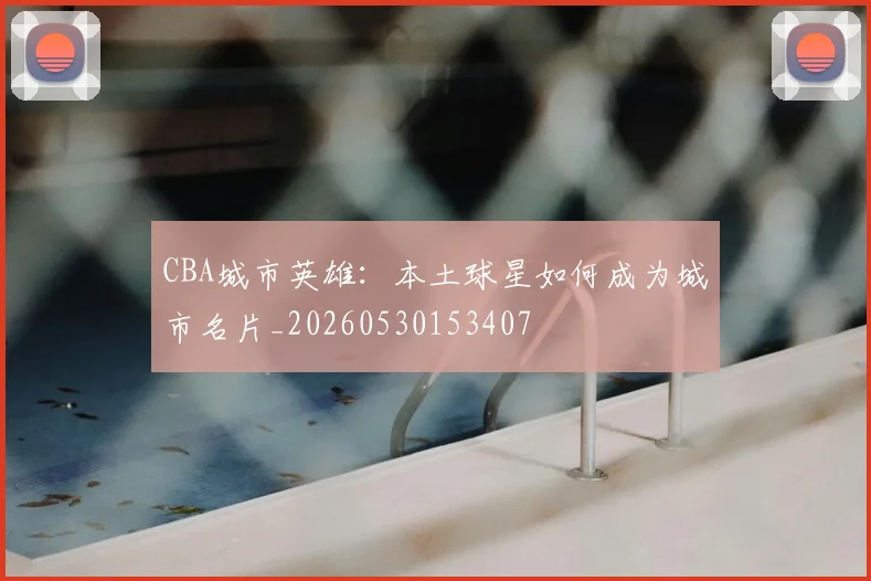 CBA城市英雄：本土球星如何成为城市名片_20260530153407