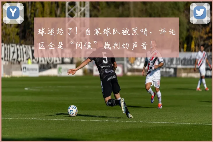 球迷怒了!自家球队被黑哨,评论区全是“问候”裁判的声音!