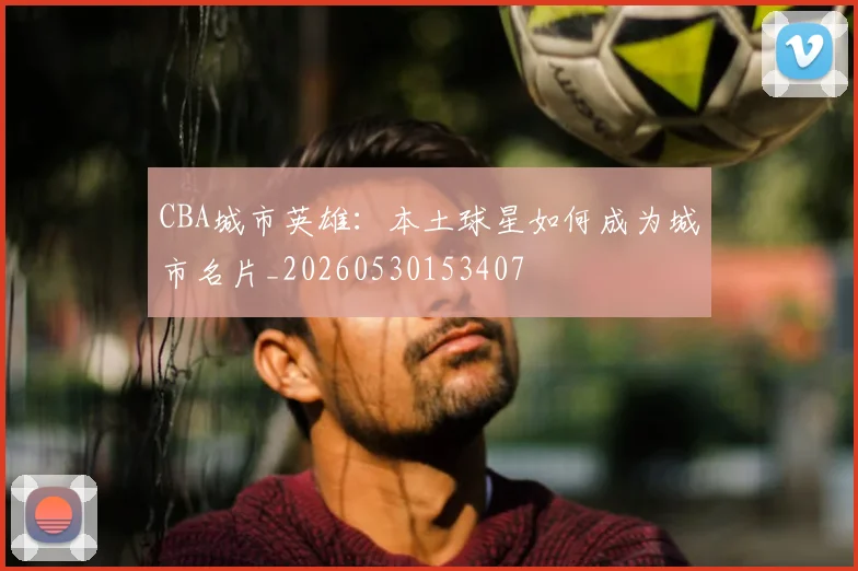CBA城市英雄:本土球星如何成为城市名片_20260530153407